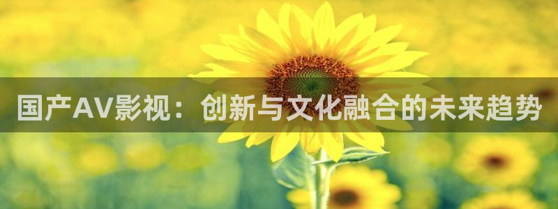99视频精品全部免费免费观看：国产AV影视：创新与文化融合的未来趋势